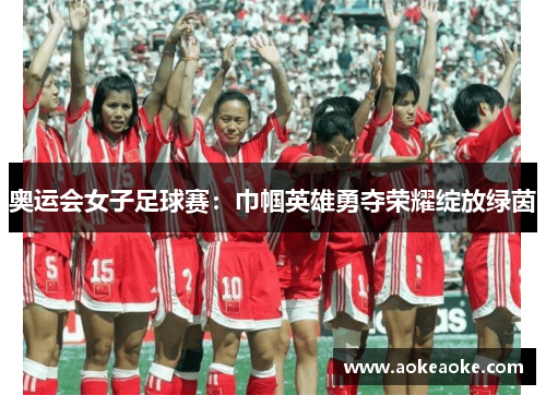 奥运会女子足球赛：巾帼英雄勇夺荣耀绽放绿茵