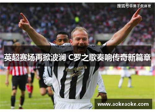 英超赛场再掀波澜 C罗之歌奏响传奇新篇章